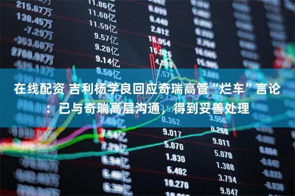 在线配资 吉利杨学良回应奇瑞高管“烂车”言论：已与奇瑞高层沟通，得到妥善处理