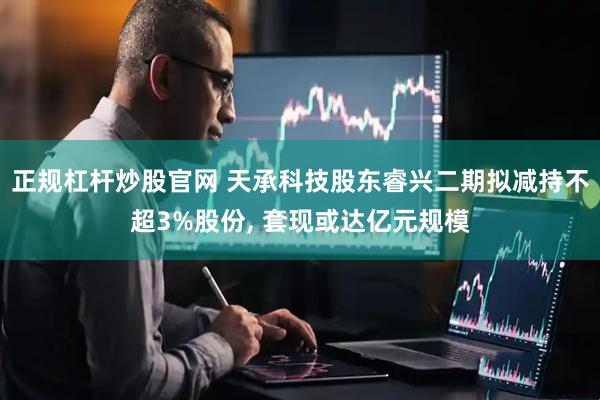 正规杠杆炒股官网 天承科技股东睿兴二期拟减持不超3%股份, 套现或达亿元规模