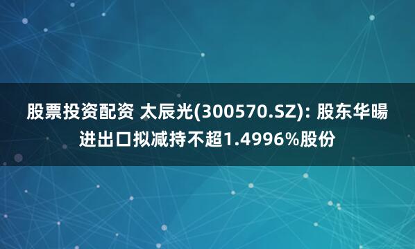 股票投资配资 太辰光(300570.SZ): 股东华暘进出口拟减持不超1.4996%股份
