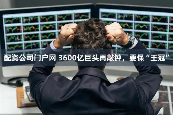 配资公司门户网 3600亿巨头再敲钟，要保“王冠”