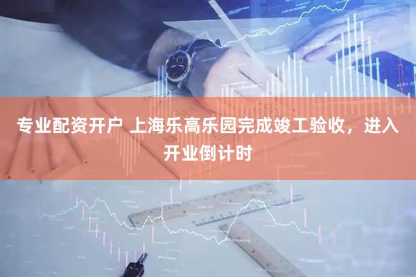 专业配资开户 上海乐高乐园完成竣工验收，进入开业倒计时