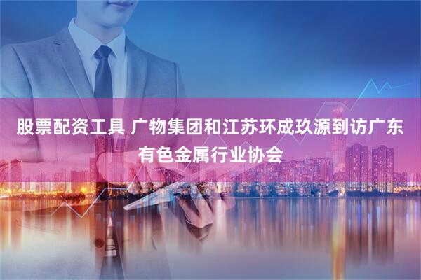 股票配资工具 广物集团和江苏环成玖源到访广东有色金属行业协会