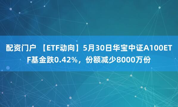 配资门户 【ETF动向】5月30日华宝中证A100ETF基金跌0.42%，份额减少8000万份