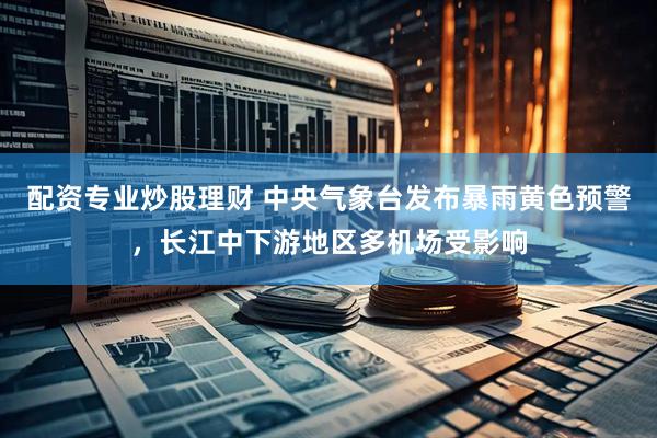 配资专业炒股理财 中央气象台发布暴雨黄色预警，长江中下游地区多机场受影响