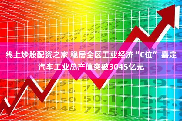 线上炒股配资之家 稳居全区工业经济“C位” 嘉定汽车工业总产值突破3045亿元