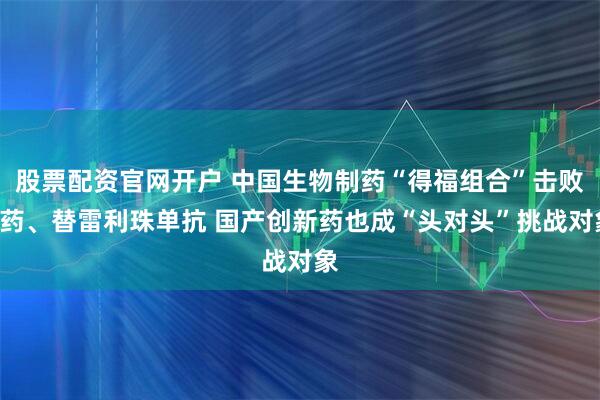 股票配资官网开户 中国生物制药“得福组合”击败K药、替雷利珠单抗 国产创新药也成“头对头”挑战对象