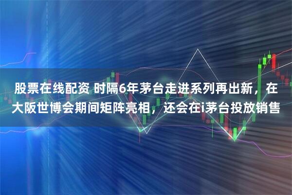 股票在线配资 时隔6年茅台走进系列再出新，在大阪世博会期间矩阵亮相，还会在i茅台投放销售