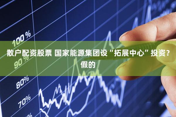 散户配资股票 国家能源集团设“拓展中心”投资？假的