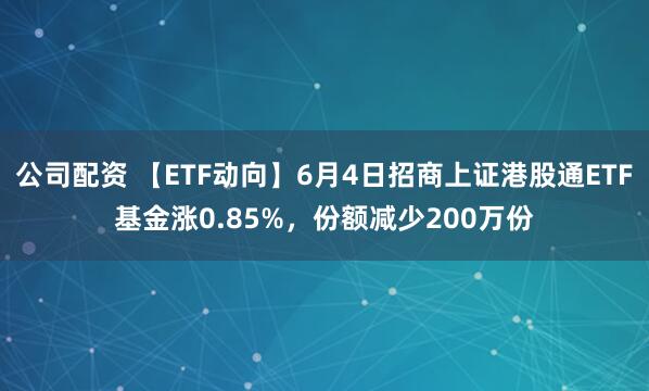公司配资 【ETF动向】6月4日招商上证港股通ETF基金涨0.85%，份额减少200万份