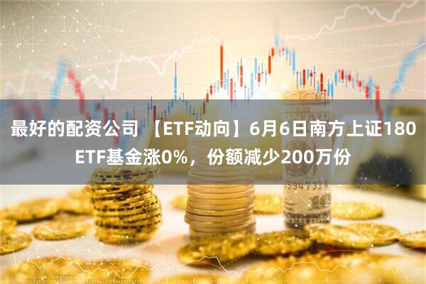 最好的配资公司 【ETF动向】6月6日南方上证180ETF基金涨0%，份额减少200万份