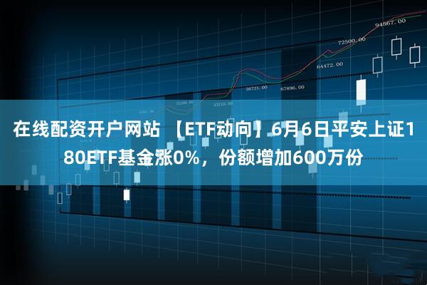 在线配资开户网站 【ETF动向】6月6日平安上证180ETF基金涨0%，份额增加600万份