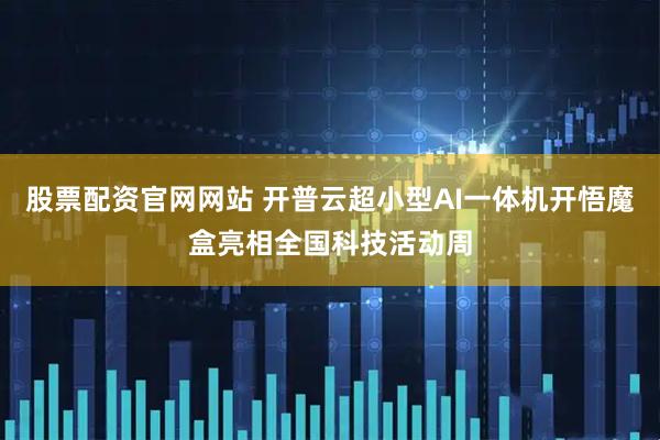 股票配资官网网站 开普云超小型AI一体机开悟魔盒亮相全国科技活动周