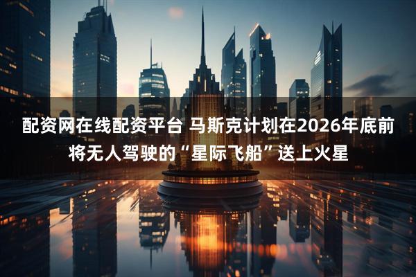 配资网在线配资平台 马斯克计划在2026年底前将无人驾驶的“星际飞船”送上火星