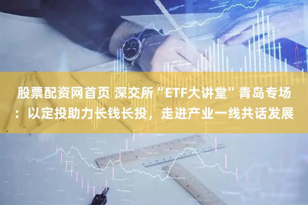 股票配资网首页 深交所“ETF大讲堂”青岛专场：以定投助力长钱长投，走进产业一线共话发展