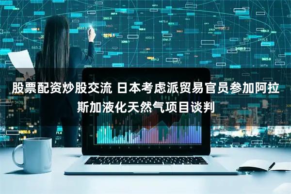股票配资炒股交流 日本考虑派贸易官员参加阿拉斯加液化天然气项目谈判