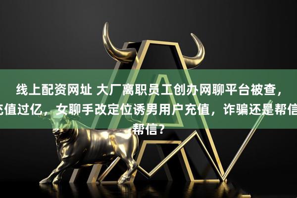 线上配资网址 大厂离职员工创办网聊平台被查，充值过亿，女聊手改定位诱男用户充值，诈骗还是帮信？