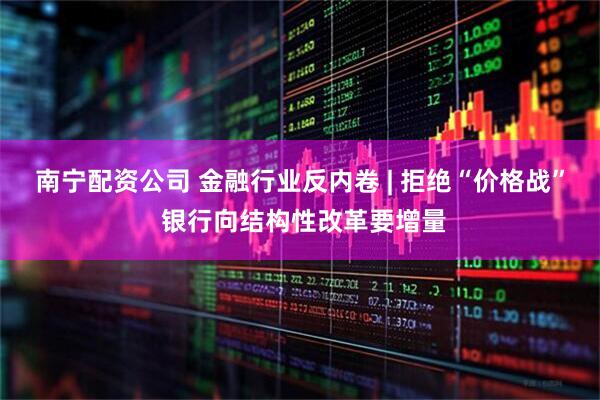 南宁配资公司 金融行业反内卷 | 拒绝“价格战” 银行向结构性改革要增量