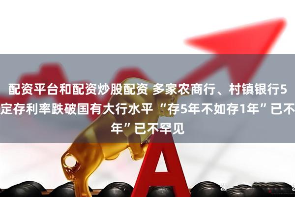 配资平台和配资炒股配资 多家农商行、村镇银行5年期定存利率跌破国有大行水平 “存5年不如存1年”已不罕见