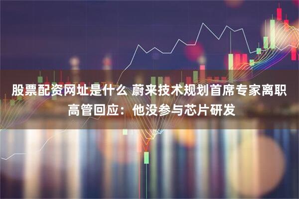 股票配资网址是什么 蔚来技术规划首席专家离职 高管回应：他没参与芯片研发