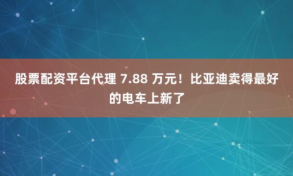 股票配资平台代理 7.88 万元！比亚迪卖得最好的电车上新了