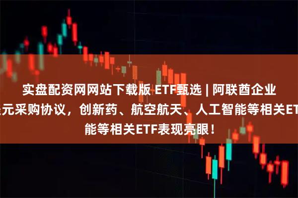 实盘配资网网站下载版 ETF甄选 | 阿联酋企业签署10亿美元采购协议，创新药、航空航天、人工智能等相关ETF表现亮眼！
