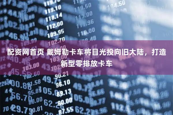 配资网首页 戴姆勒卡车将目光投向旧大陆，打造新型零排放卡车