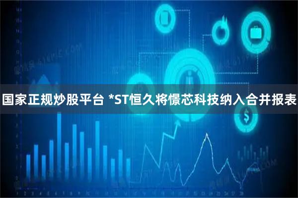 国家正规炒股平台 *ST恒久将憬芯科技纳入合并报表