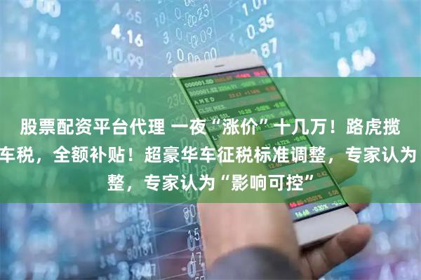股票配资平台代理 一夜“涨价”十几万！路虎揽胜宣布：豪车税，全额补贴！超豪华车征税标准调整，专家认为“影响可控”