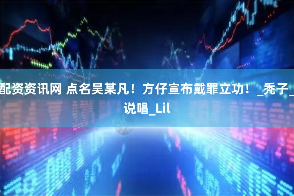 配资资讯网 点名吴某凡！方仔宣布戴罪立功！_秃子_说唱_Lil