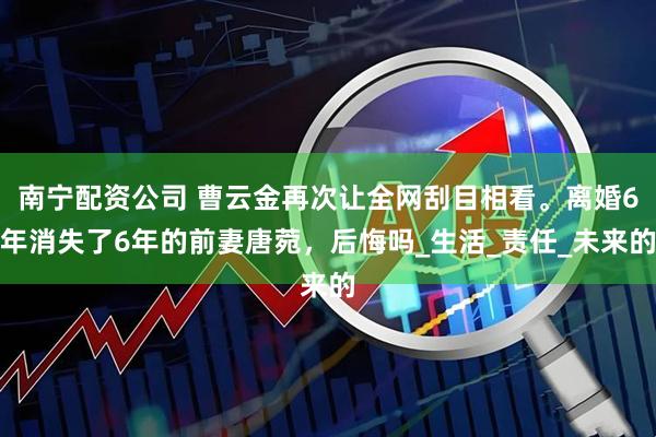 南宁配资公司 曹云金再次让全网刮目相看。离婚6年消失了6年的前妻唐菀，后悔吗_生活_责任_未来的
