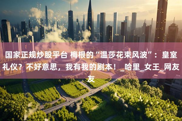 国家正规炒股平台 梅根的“温莎花束风波”：皇室礼仪？不好意思，我有我的剧本！_哈里_女王_网友