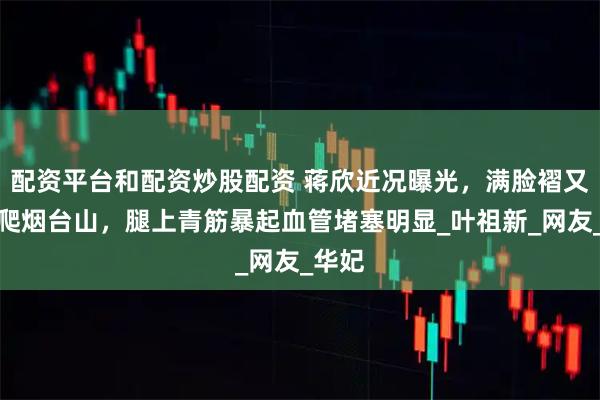 配资平台和配资炒股配资 蒋欣近况曝光，满脸褶又肿还爬烟台山，腿上青筋暴起血管堵塞明显_叶祖新_网友_华妃