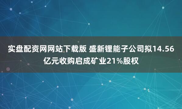 实盘配资网网站下载版 盛新锂能子公司拟14.56亿元收购启成矿业21%股权