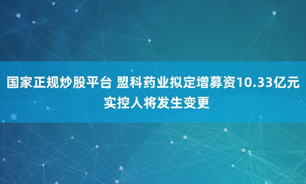 国家正规炒股平台 盟科药业拟定增募资10.33亿元  实控人将发生变更
